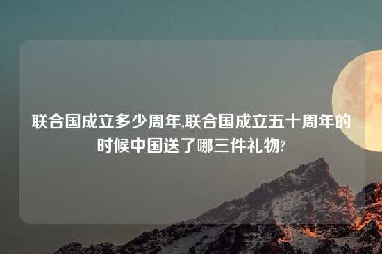 联合国成立多少周年,联合国成立五十周年的时候中国送了哪三件礼物?