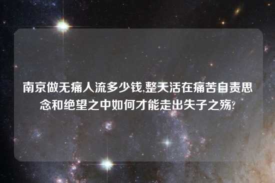 南京做无痛人流多少钱,整天活在痛苦自责思念和绝望之中如何才能走出失子之殇?