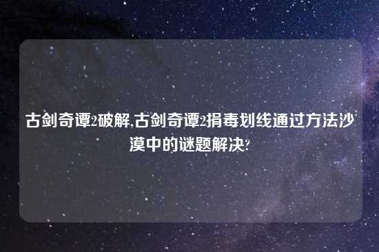 古剑奇谭2破解,古剑奇谭2捐毒划线通过方法沙漠中的谜题解决?