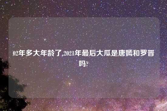 02年多大年龄了,2021年最后大瓜是唐嫣和罗晋吗?