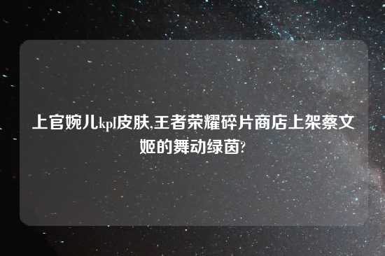 上官婉儿kpl皮肤,王者荣耀碎片商店上架蔡文姬的舞动绿茵?