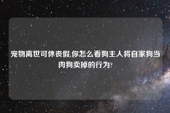 宠物离世可休丧假,你怎么看狗主人将自家狗当肉狗卖掉的行为?