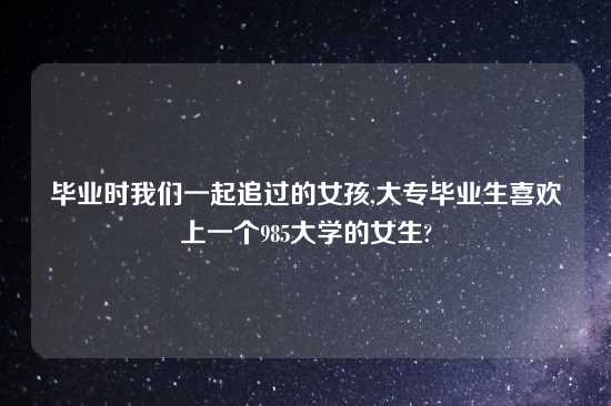 毕业时我们一起追过的女孩,大专毕业生喜欢上一个985大学的女生?