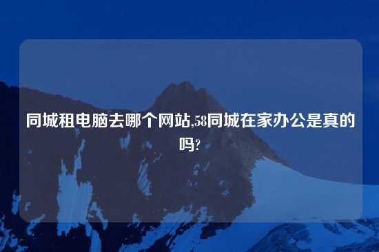 同城租电脑去哪个网站,58同城在家办公是真的吗?