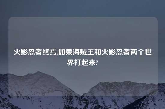 火影忍者终焉,如果海贼王和火影忍者两个世界打起来?