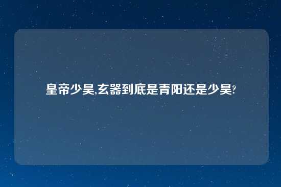 皇帝少昊,玄器到底是青阳还是少昊?