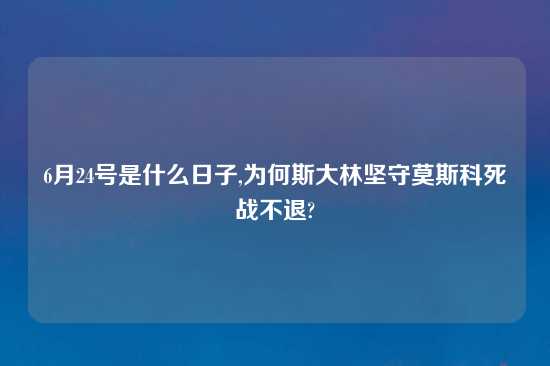 6月24号是什么日子,为何斯大林坚守莫斯科死战不退?