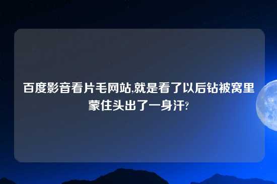 百度影音看片毛网站,就是看了以后钻被窝里蒙住头出了一身汗?