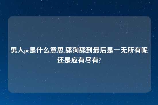 男人pc是什么意思,舔狗舔到最后是一无所有呢还是应有尽有?