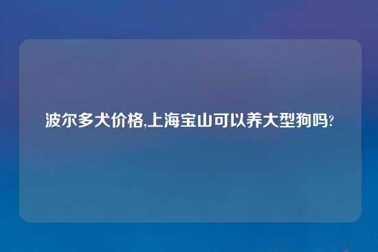 波尔多犬价格,上海宝山可以养大型狗吗?