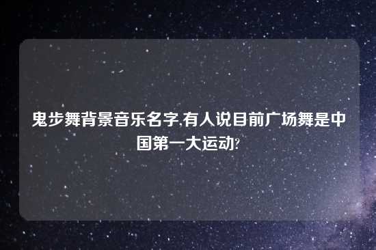 鬼步舞背景音乐名字,有人说目前广场舞是中国第一大运动?