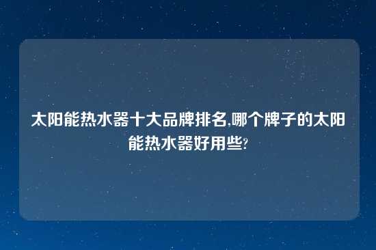 太阳能热水器十大品牌排名,哪个牌子的太阳能热水器好用些?