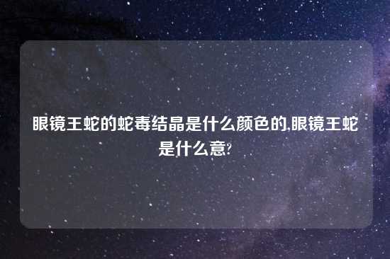 眼镜王蛇的蛇毒结晶是什么颜色的,眼镜王蛇是什么意?