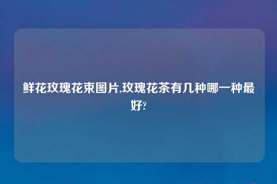 鲜花玫瑰花束图片,玫瑰花茶有几种哪一种最好?