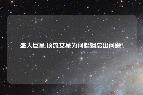 盛大巨星,顶流女星为何婚姻总出问题?