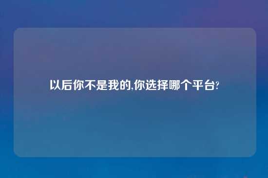 以后你不是我的,你选择哪个平台?