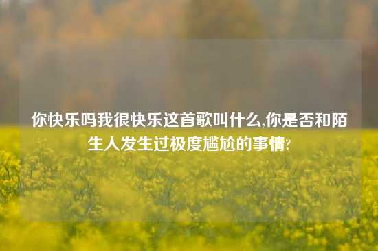 你快乐吗我很快乐这首歌叫什么,你是否和陌生人发生过极度尴尬的事情?