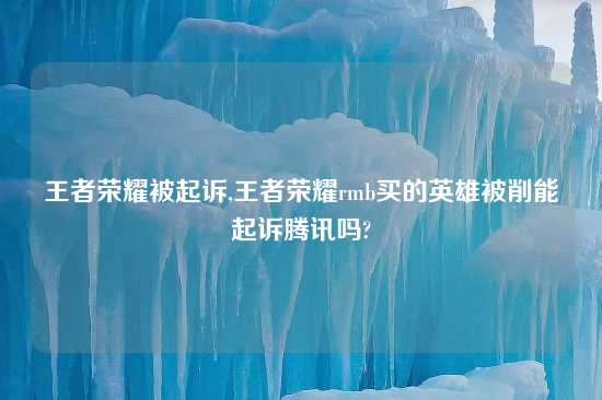 王者荣耀被起诉,王者荣耀rmb买的英雄被削能起诉腾讯吗?