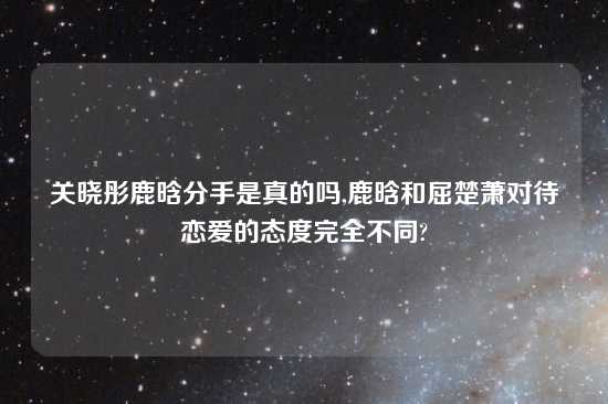 关晓彤鹿晗分手是真的吗,鹿晗和屈楚萧对待恋爱的态度完全不同?