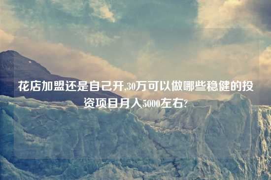 花店加盟还是自己开,30万可以做哪些稳健的投资项目月入5000左右?