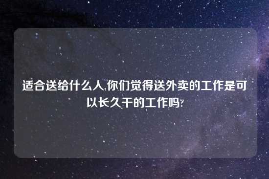 适合送给什么人,你们觉得送外卖的工作是可以长久干的工作吗?