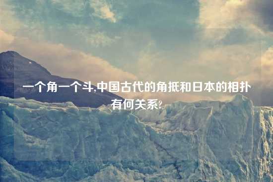 一个角一个斗,中国古代的角抵和日本的相扑有何关系?