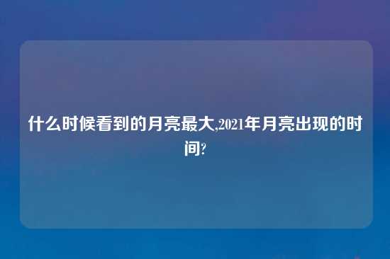 什么时候看到的月亮最大,2021年月亮出现的时间?