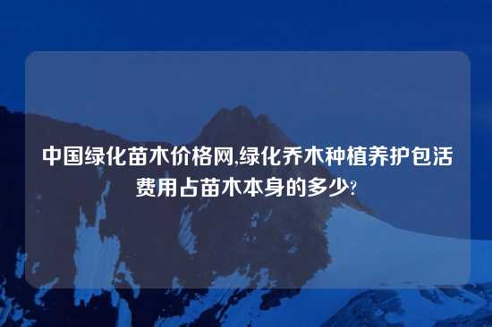 中国绿化苗木价格网,绿化乔木种植养护包活费用占苗木本身的多少?