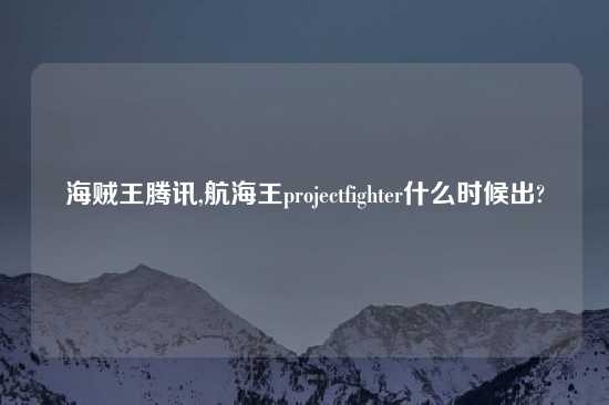 海贼王腾讯,航海王projectfighter什么时候出?