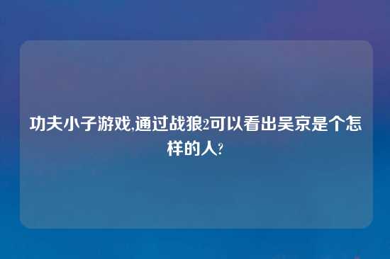 功夫小子游戏,通过战狼2可以看出吴京是个怎样的人?