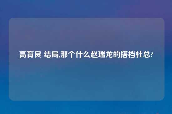 高育良 结局,那个什么赵瑞龙的搭档杜总?