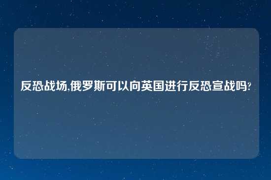 反恐战场,俄罗斯可以向英国进行反恐宣战吗?