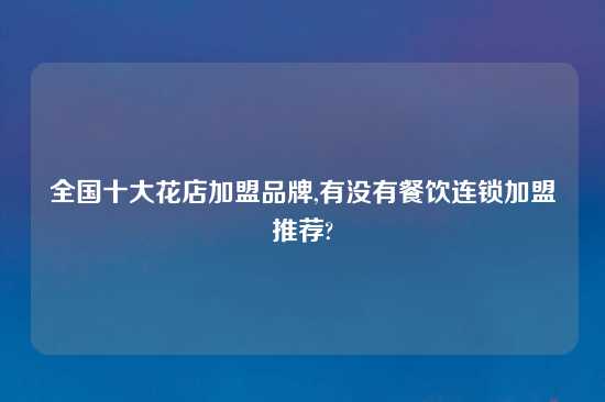 全国十大花店加盟品牌,有没有餐饮连锁加盟推荐?