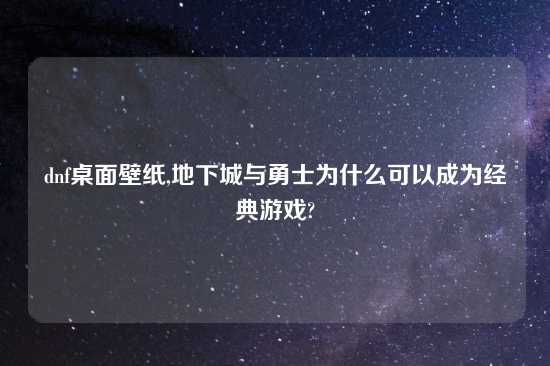 dnf桌面壁纸,地下城与勇士为什么可以成为经典游戏?