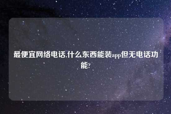 最便宜网络电话,什么东西能装app但无电话功能?