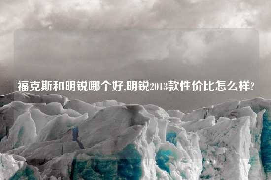福克斯和明锐哪个好,明锐2013款性价比怎么样?
