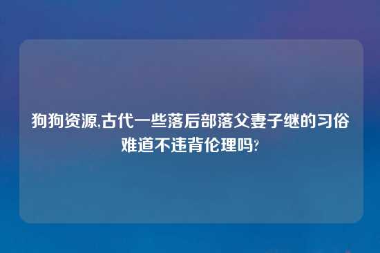 狗狗资源,古代一些落后部落父妻子继的习俗难道不违背伦理吗?