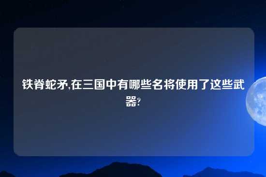 铁脊蛇矛,在三国中有哪些名将使用了这些武器?