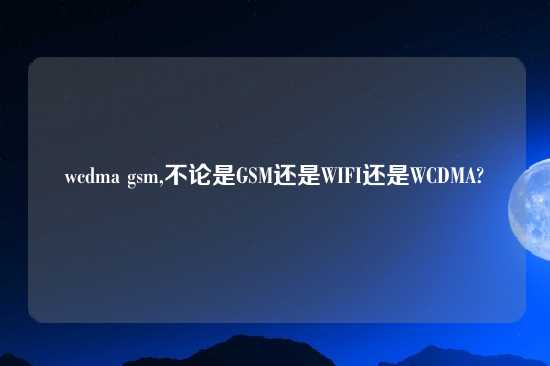 wcdma gsm,不论是GSM还是WIFI还是WCDMA?