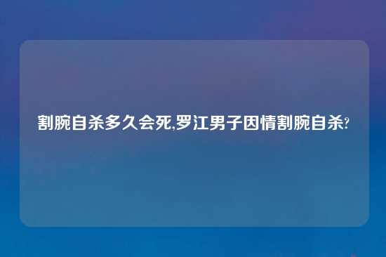 割腕自杀多久会死,罗江男子因情割腕自杀?