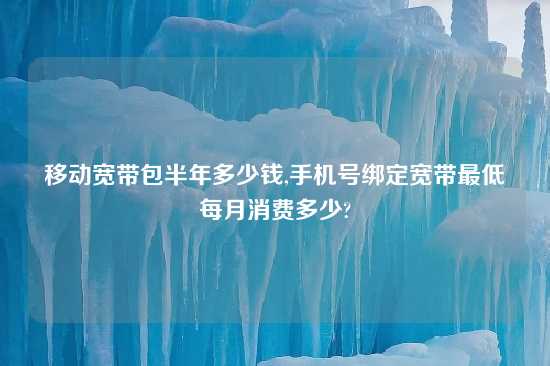 移动宽带包半年多少钱,手机号绑定宽带最低每月消费多少?