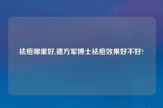 祛痘哪里好,德方军博士祛痘效果好不好?