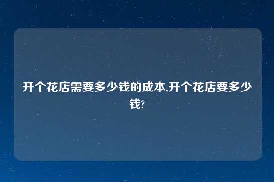 开个花店需要多少钱的成本,开个花店要多少钱?