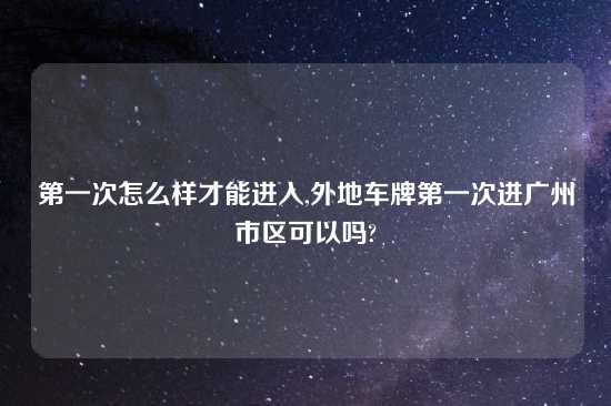 第一次怎么样才能进入,外地车牌第一次进广州市区可以吗?