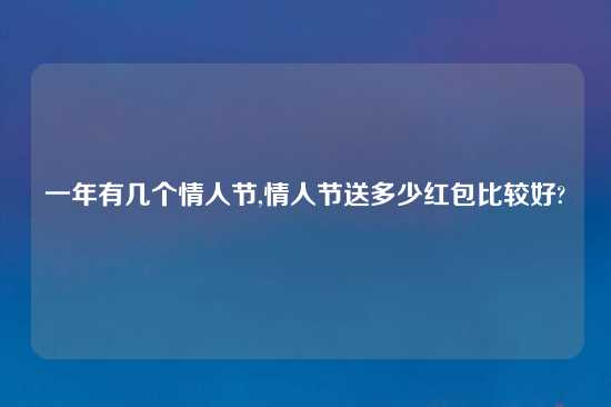 一年有几个情人节,情人节送多少红包比较好?