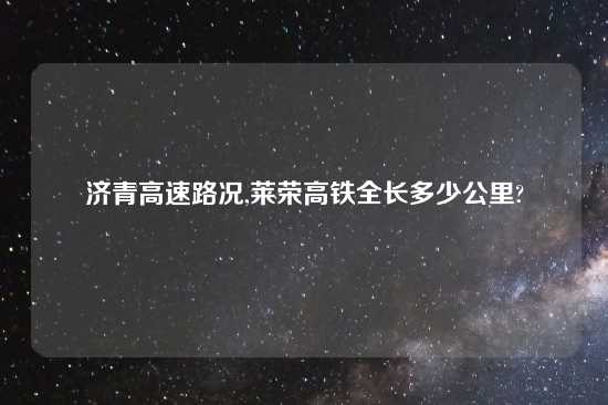 济青高速路况,莱荣高铁全长多少公里?