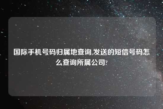 国际手机号码归属地查询,发送的短信号码怎么查询所属公司?