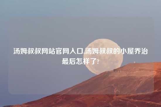 汤姆叔叔网站官网入口,汤姆叔叔的小屋乔治最后怎样了?