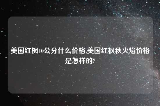 美国红枫10公分什么价格,美国红枫秋火焰价格是怎样的?