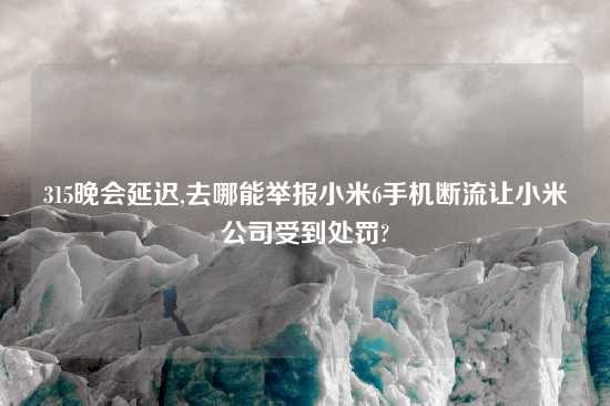 315晚会延迟,去哪能举报小米6手机断流让小米公司受到处罚?